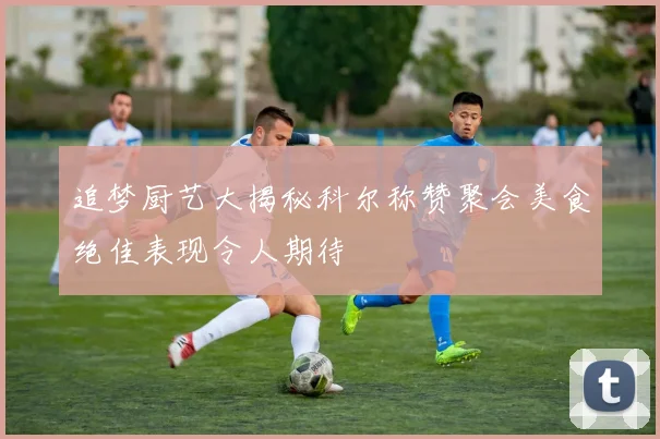 追梦厨艺大揭秘科尔称赞聚会美食绝佳表现令人期待