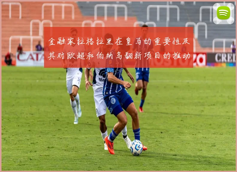 金融家拉格拉里在皇马的重要性及其对欧超和伯纳乌翻新项目的推动作用